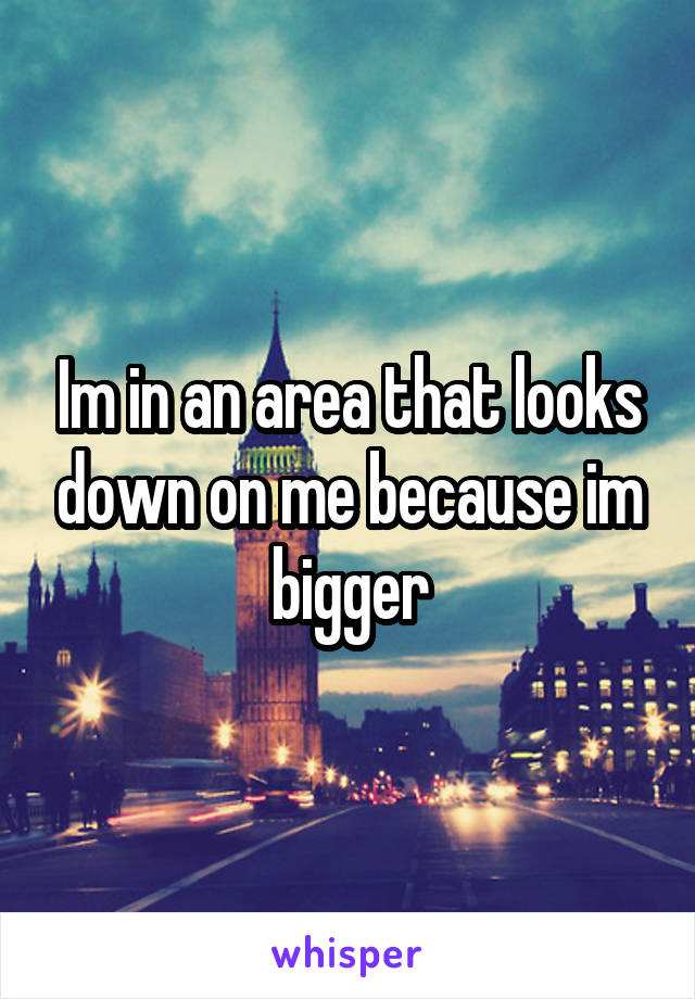 Im in an area that looks down on me because im bigger