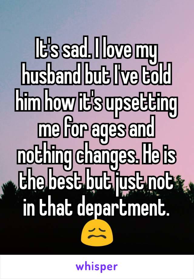 It's sad. I love my husband but I've told him how it's upsetting me for ages and nothing changes. He is the best but just not in that department. 😖