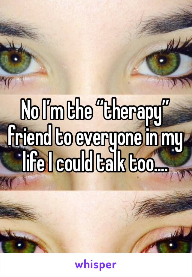 No I’m the “therapy” friend to everyone in my life I could talk too....