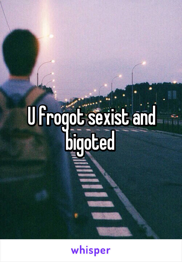 U frogot sexist and bigoted 