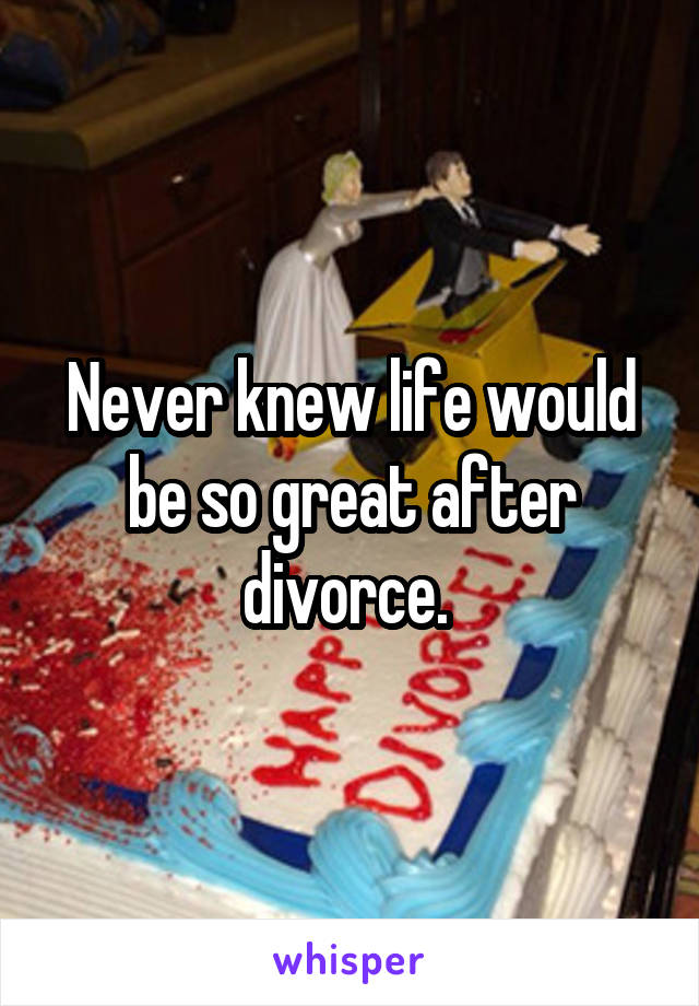 Never knew life would be so great after divorce. 