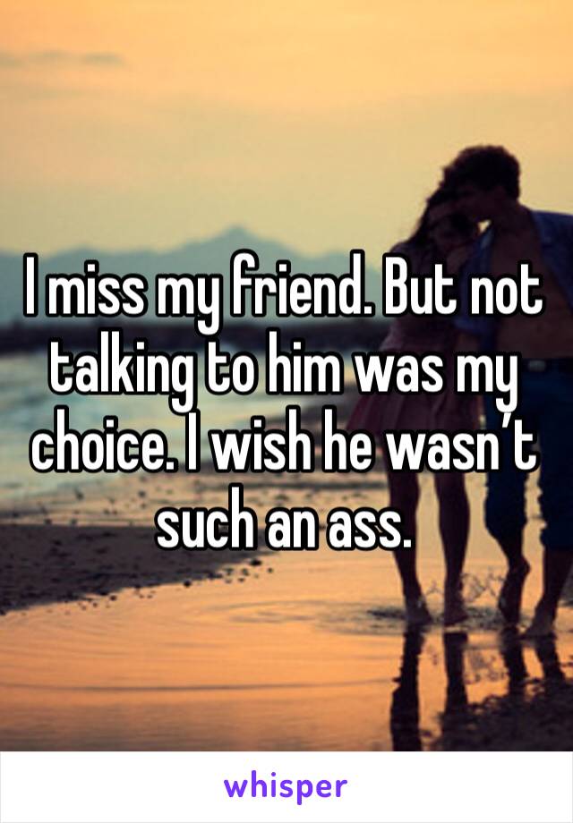I miss my friend. But not talking to him was my choice. I wish he wasn’t such an ass.