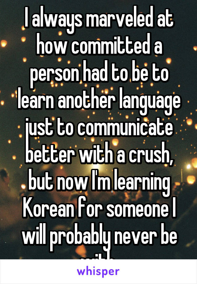 I always marveled at how committed a person had to be to learn another language just to communicate better with a crush, but now I'm learning Korean for someone I will probably never be with.