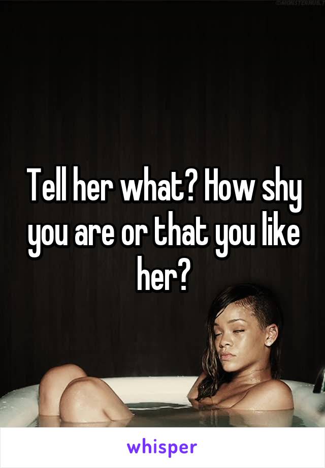 Tell her what? How shy you are or that you like her?