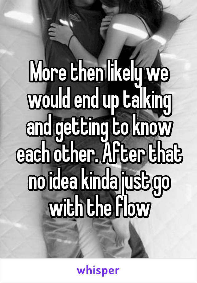 More then likely we would end up talking and getting to know each other. After that no idea kinda just go with the flow