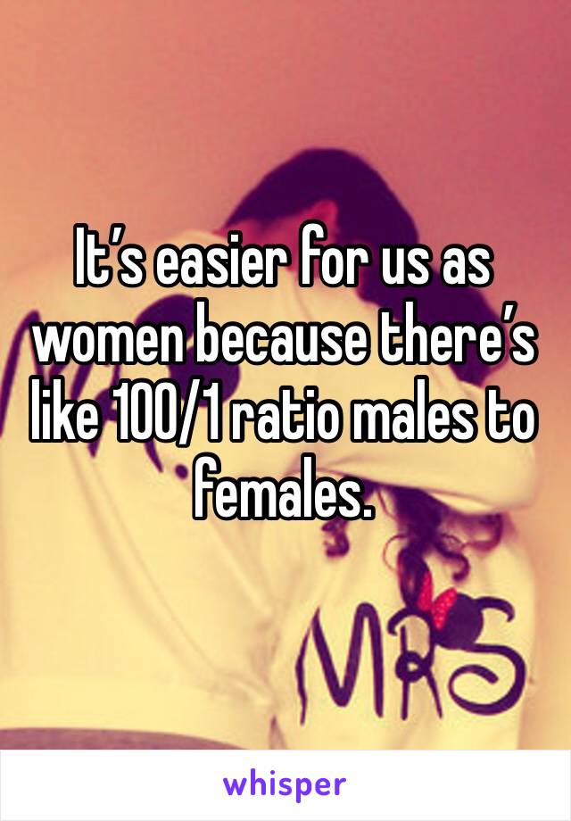 It’s easier for us as women because there’s like 100/1 ratio males to females. 