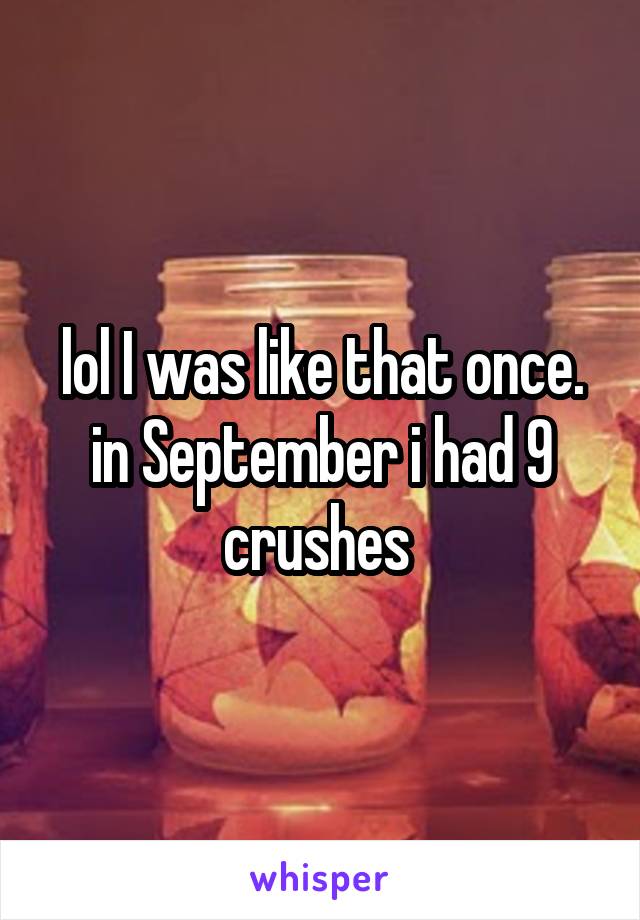 lol I was like that once. in September i had 9 crushes 