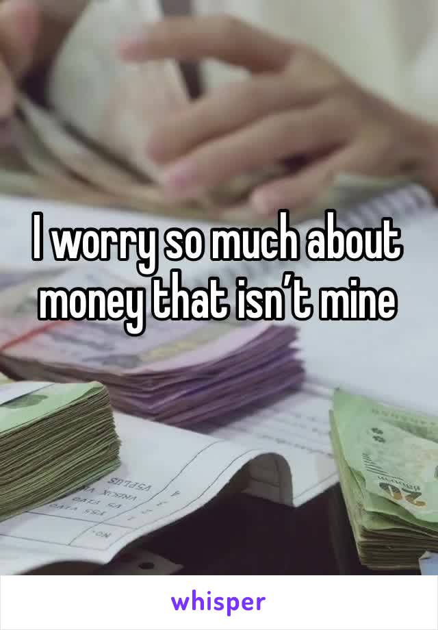 I worry so much about money that isn’t mine 