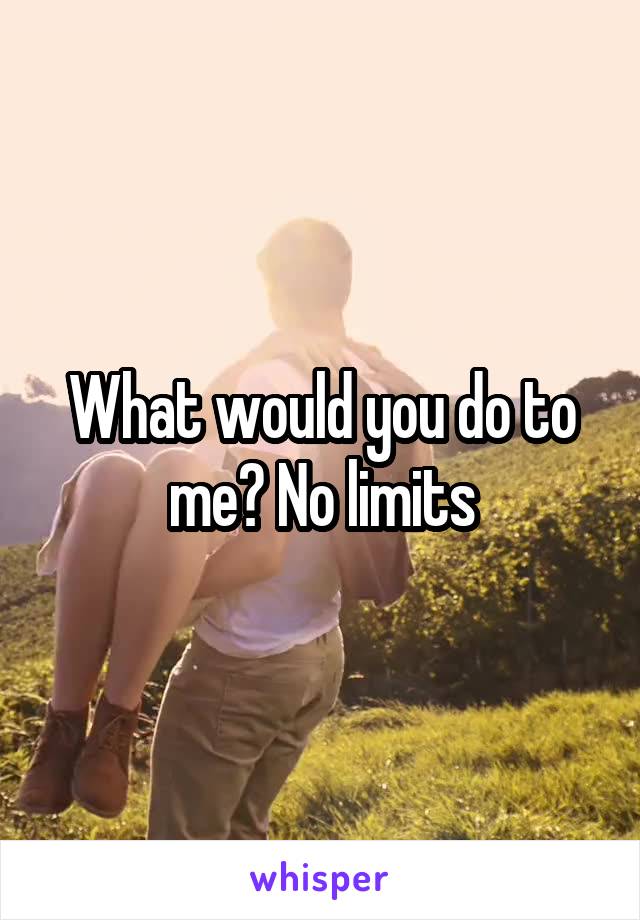 What would you do to me? No limits