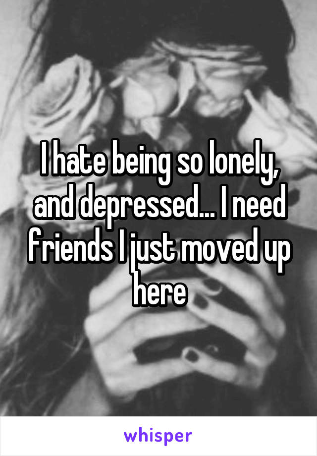 I hate being so lonely, and depressed... I need friends I just moved up here