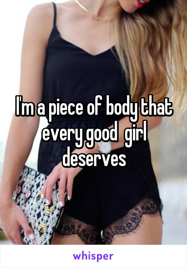 I'm a piece of body that every good  girl deserves