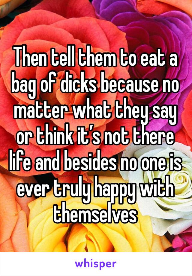 Then tell them to eat a bag of dicks because no matter what they say or think it’s not there life and besides no one is ever truly happy with themselves 