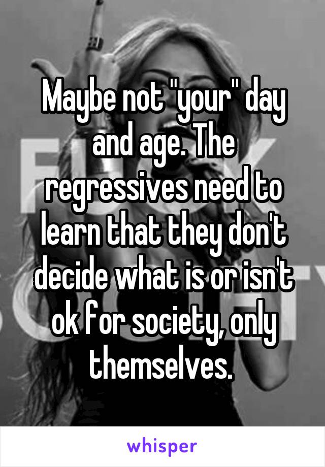 Maybe not "your" day and age. The regressives need to learn that they don't decide what is or isn't ok for society, only themselves. 
