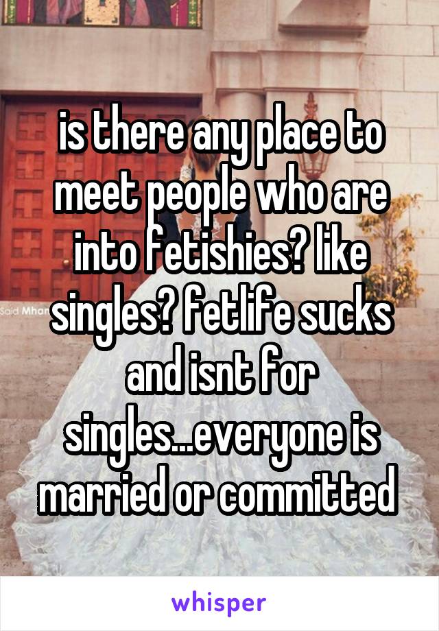is there any place to meet people who are into fetishies? like singles? fetlife sucks and isnt for singles...everyone is married or committed 