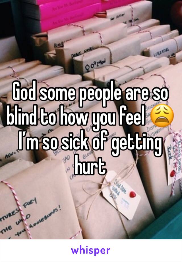 God some people are so blind to how you feel 😩 I’m so sick of getting hurt