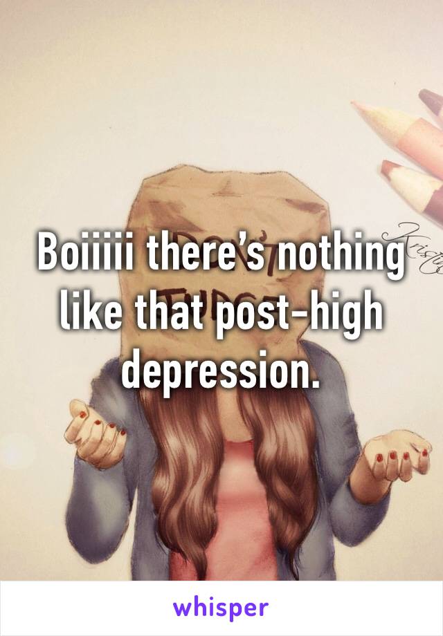 Boiiiii there’s nothing like that post-high depression.