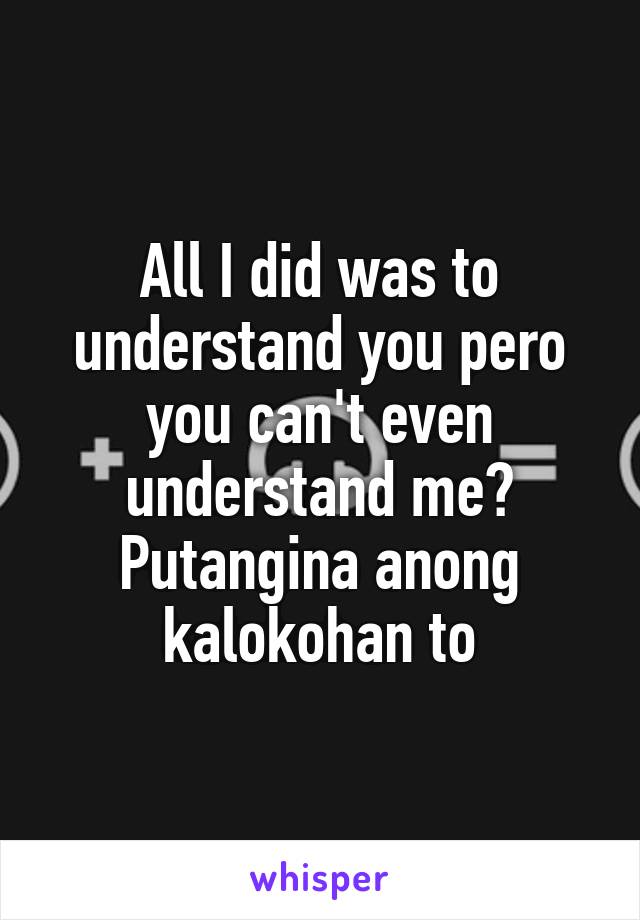 All I did was to understand you pero you can't even understand me? Putangina anong kalokohan to