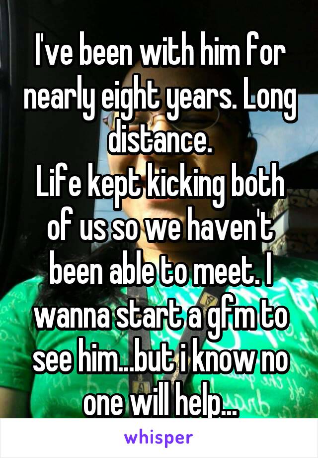 I've been with him for nearly eight years. Long distance.
Life kept kicking both of us so we haven't been able to meet. I wanna start a gfm to see him...but i know no one will help...