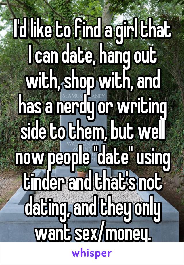 I'd like to find a girl that I can date, hang out with, shop with, and has a nerdy or writing side to them, but well now people "date" using tinder and that's not dating, and they only want sex/money.
