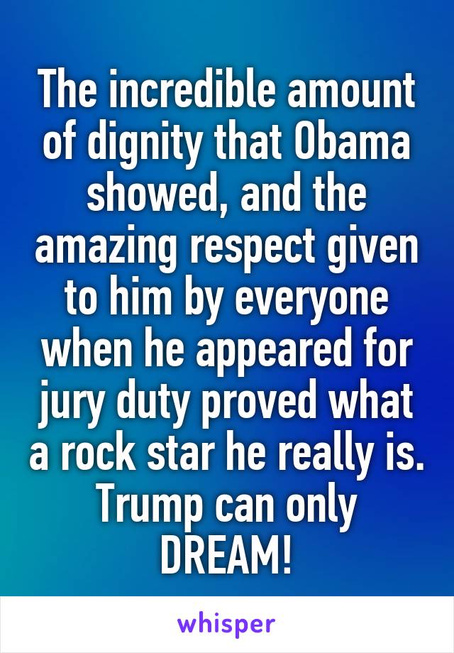 The incredible amount of dignity that Obama showed, and the amazing respect given to him by everyone when he appeared for jury duty proved what a rock star he really is. Trump can only DREAM!
