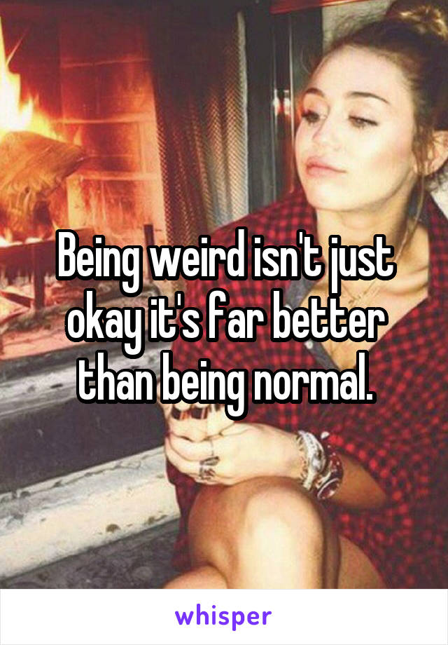 Being weird isn't just okay it's far better than being normal.