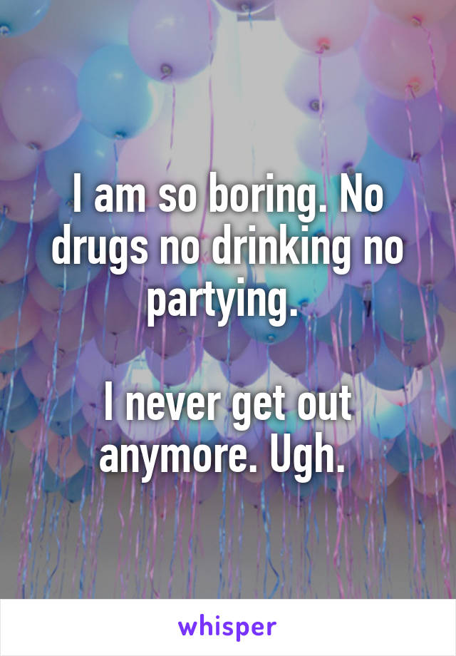 I am so boring. No drugs no drinking no partying. 

I never get out anymore. Ugh. 