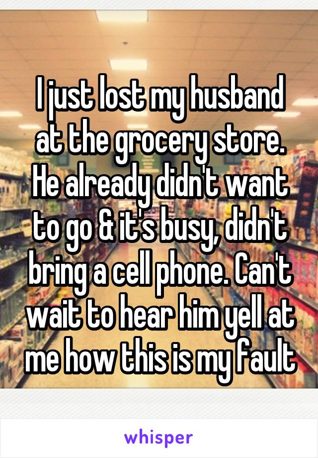 I just lost my husband at the grocery store. He already didn't want to go & it's busy, didn't bring a cell phone. Can't wait to hear him yell at me how this is my fault