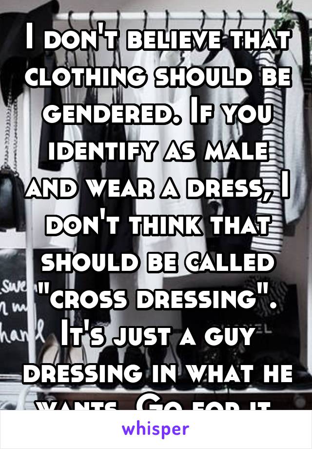 I don't believe that clothing should be gendered. If you identify as male and wear a dress, I don't think that should be called "cross dressing". It's just a guy dressing in what he wants. Go for it.