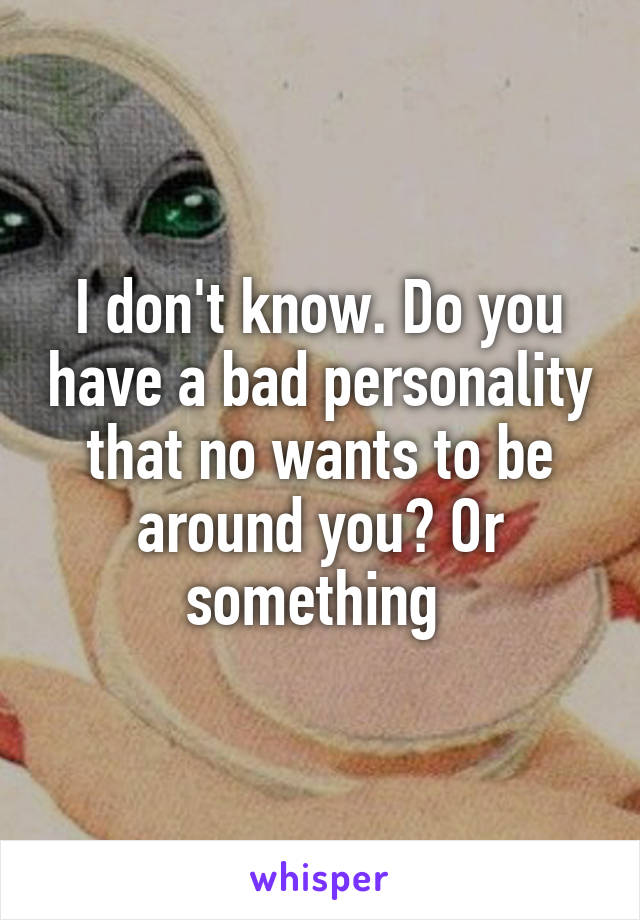I don't know. Do you have a bad personality that no wants to be around you? Or something 