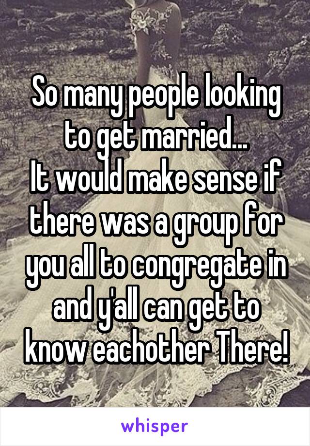 So many people looking to get married...
It would make sense if there was a group for you all to congregate in and y'all can get to know eachother There!