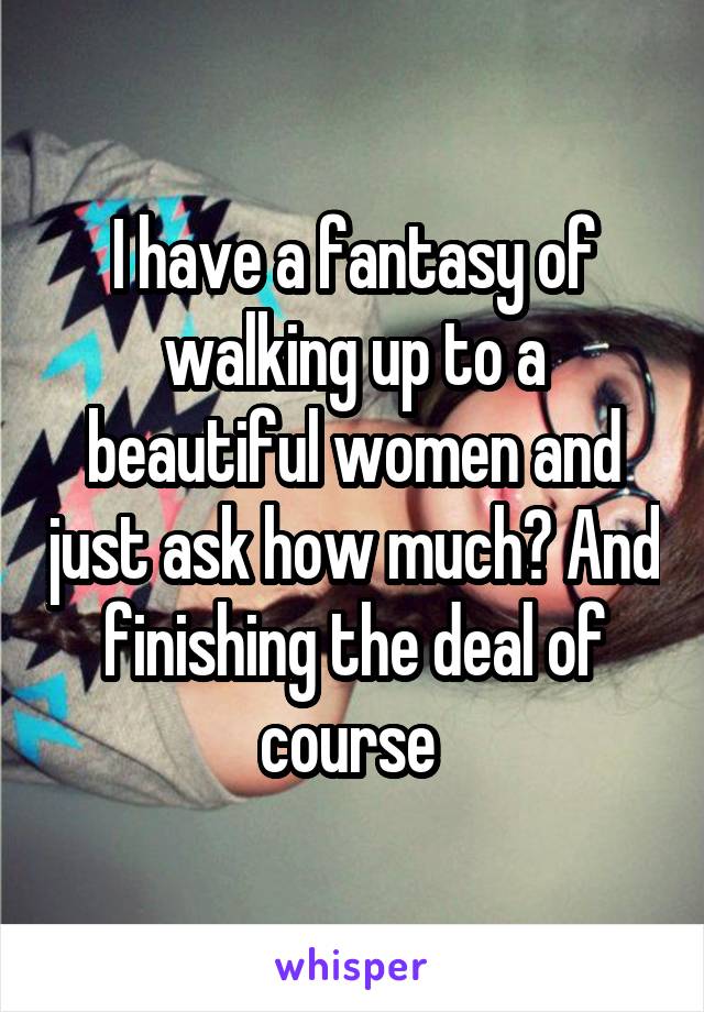 I have a fantasy of walking up to a beautiful women and just ask how much? And finishing the deal of course 