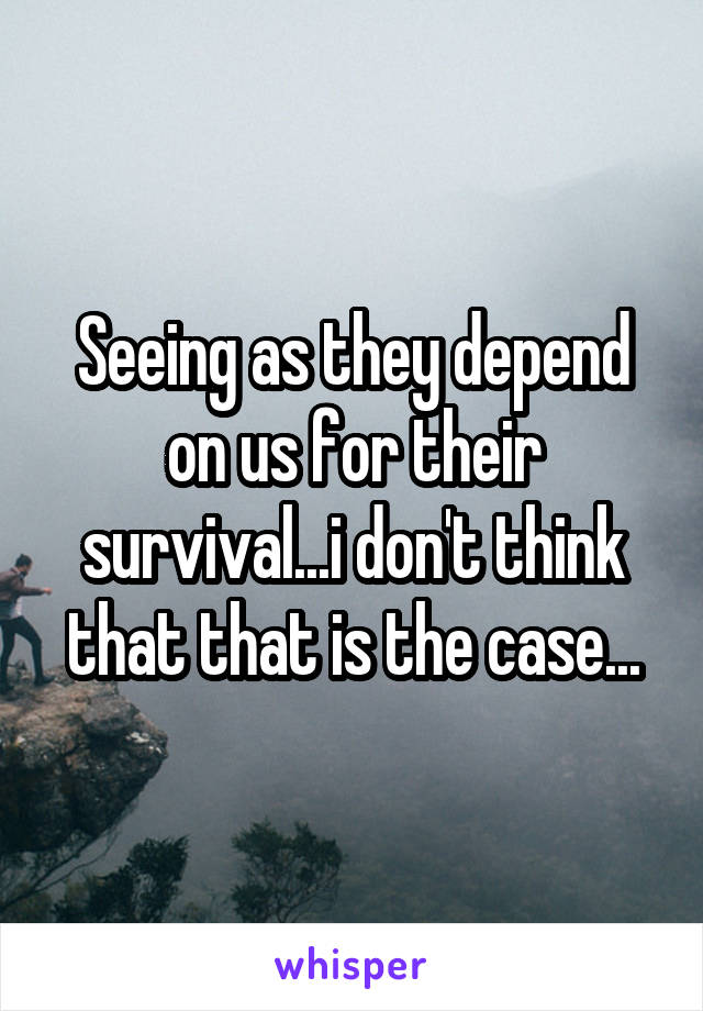 Seeing as they depend on us for their survival...i don't think that that is the case...