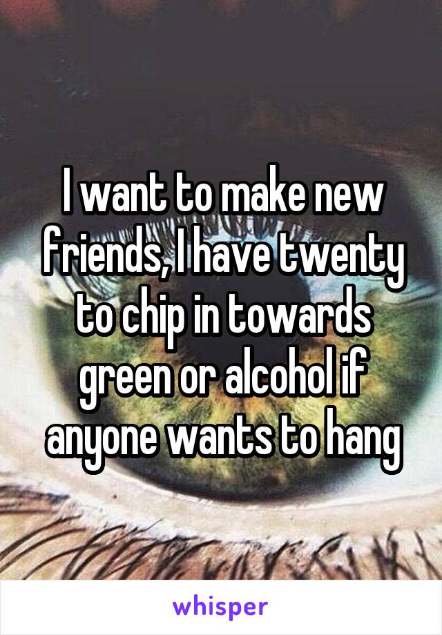 I want to make new friends, I have twenty to chip in towards green or alcohol if anyone wants to hang