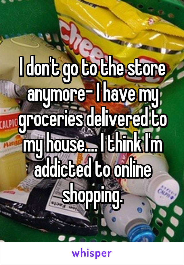 I don't go to the store anymore- I have my groceries delivered to my house.... I think I'm addicted to online shopping.