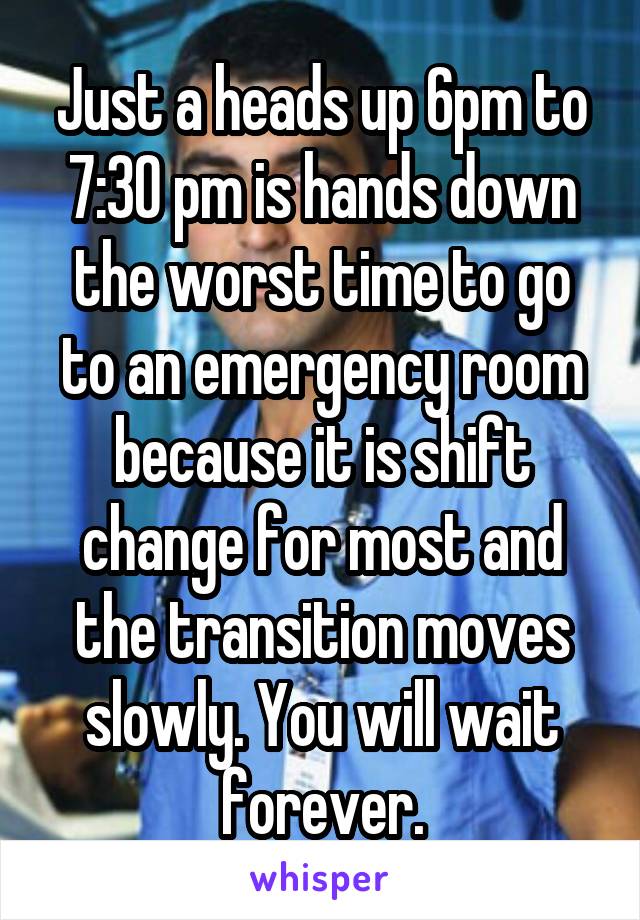 Just a heads up 6pm to 7:30 pm is hands down the worst time to go to an emergency room because it is shift change for most and the transition moves slowly. You will wait forever.