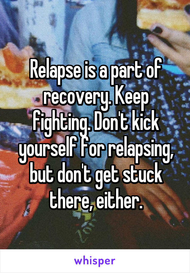 Relapse is a part of recovery. Keep fighting. Don't kick yourself for relapsing, but don't get stuck there, either.