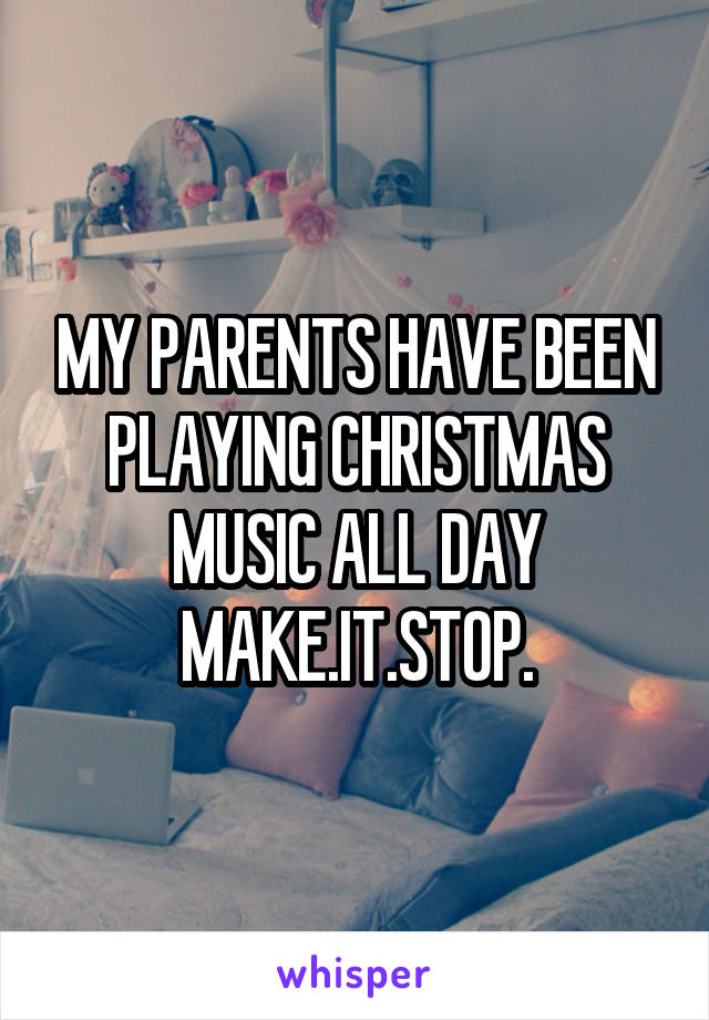 MY PARENTS HAVE BEEN PLAYING CHRISTMAS MUSIC ALL DAY MAKE.IT.STOP.