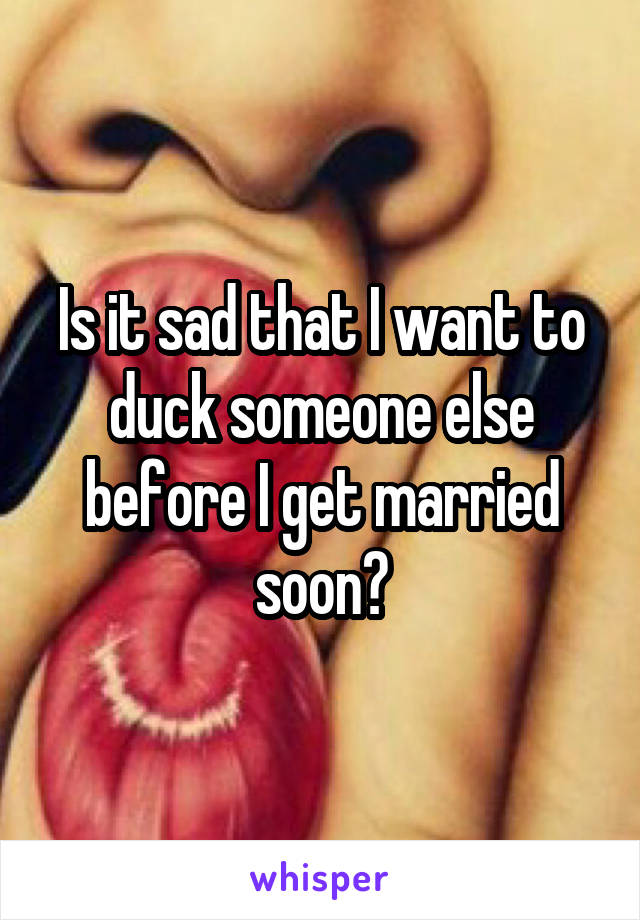 Is it sad that I want to duck someone else before I get married soon?