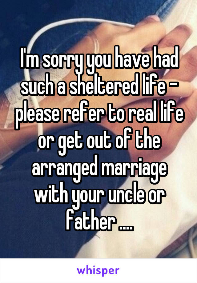 I'm sorry you have had such a sheltered life - please refer to real life or get out of the arranged marriage with your uncle or father ....