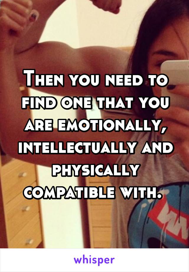 Then you need to find one that you are emotionally, intellectually and physically compatible with. 