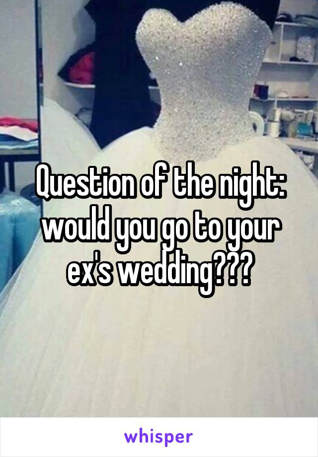 Question of the night: would you go to your ex's wedding???