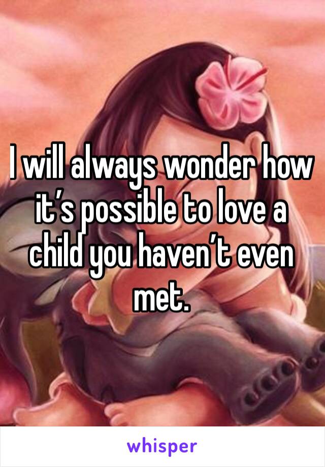 I will always wonder how it’s possible to love a child you haven’t even met. 