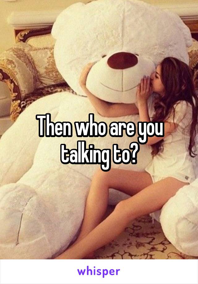 Then who are you talking to?