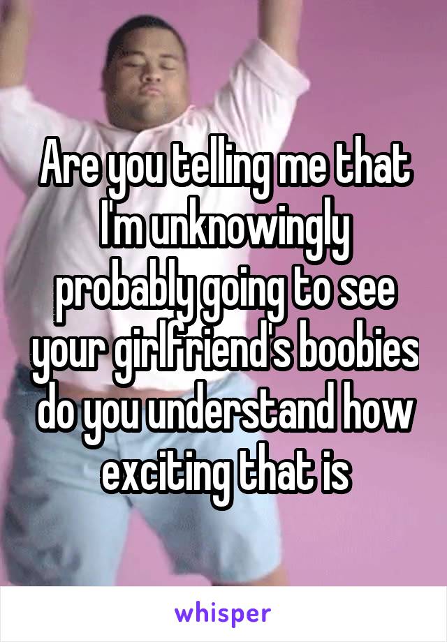 Are you telling me that I'm unknowingly probably going to see your girlfriend's boobies do you understand how exciting that is