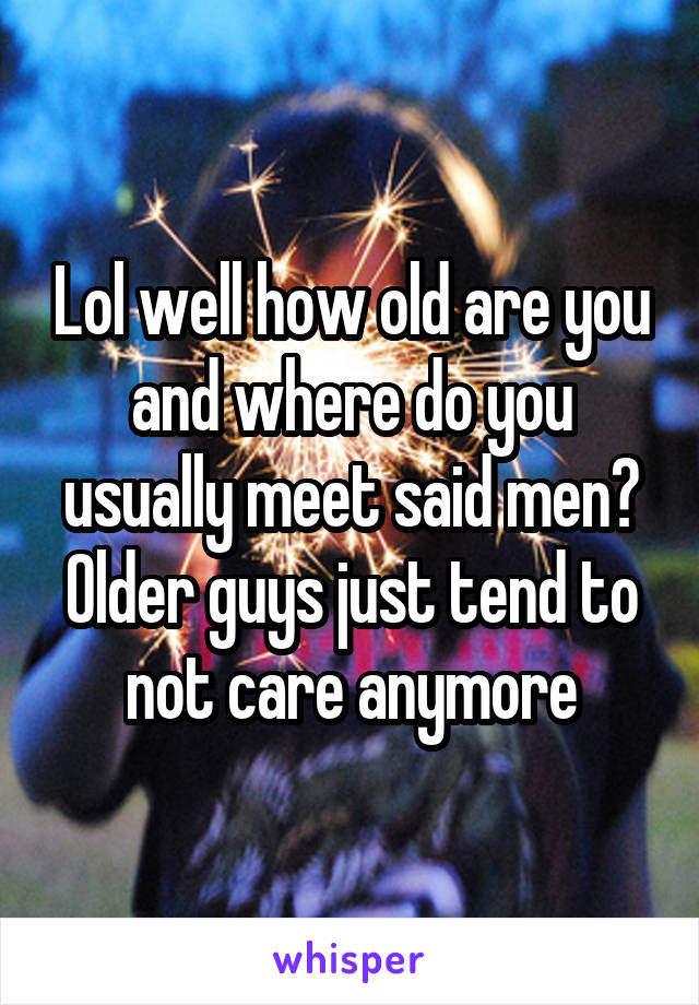 Lol well how old are you and where do you usually meet said men? Older guys just tend to not care anymore