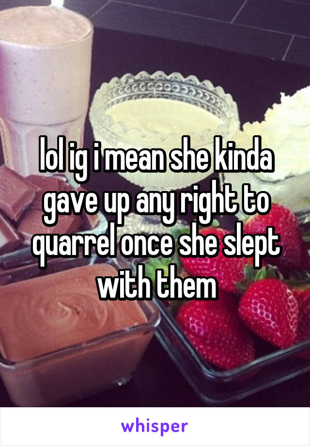 lol ig i mean she kinda gave up any right to quarrel once she slept with them