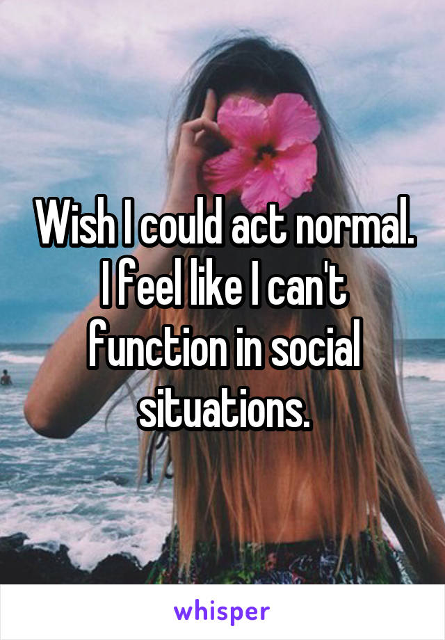 Wish I could act normal. I feel like I can't function in social situations.