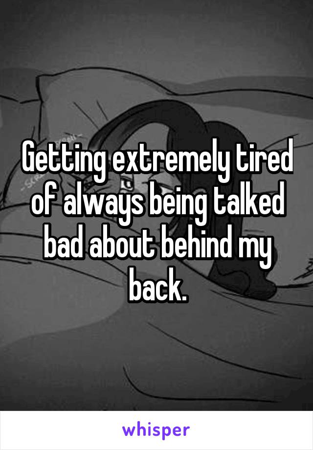 Getting extremely tired of always being talked bad about behind my back.