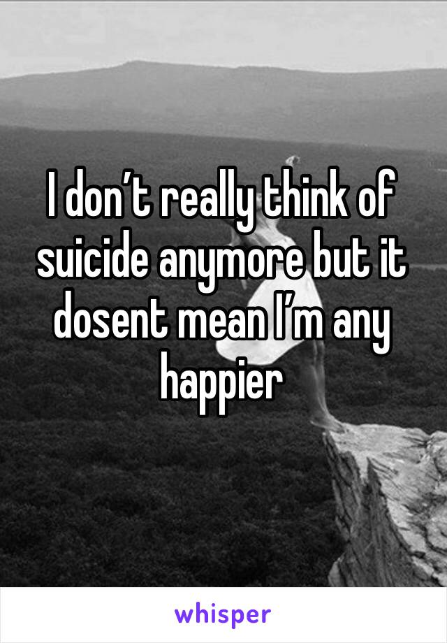 I don’t really think of suicide anymore but it dosent mean I’m any happier