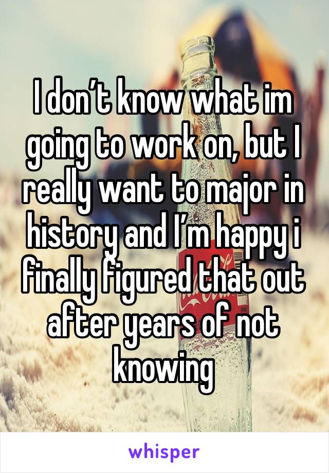 I don’t know what im going to work on, but I really want to major in history and I’m happy i finally figured that out after years of not knowing